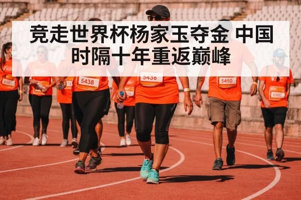 竞走世界杯杨家玉夺金 中国时隔十年重返巅峰
