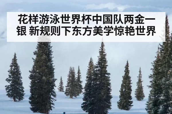 花样游泳世界杯中国队两金一银 新规则下东方美学惊艳世界