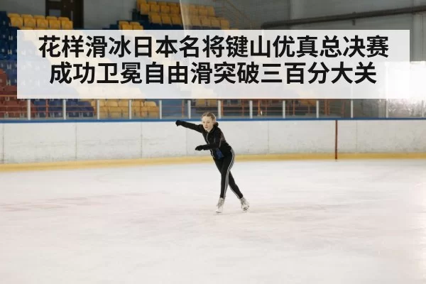 花样滑冰日本名将键山优真总决赛成功卫冕自由滑突破三百分大关
