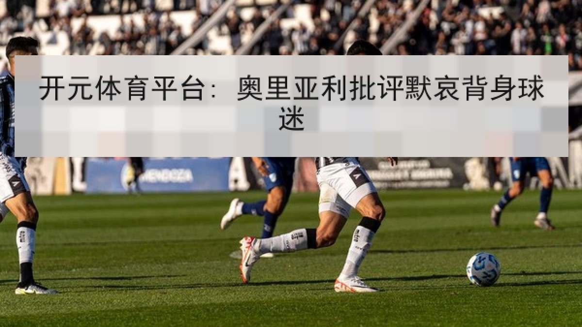 开元体育平台: 奥里亚利批评默哀背身球迷 开元体育平台: 奥里亚利批评默哀背身球迷