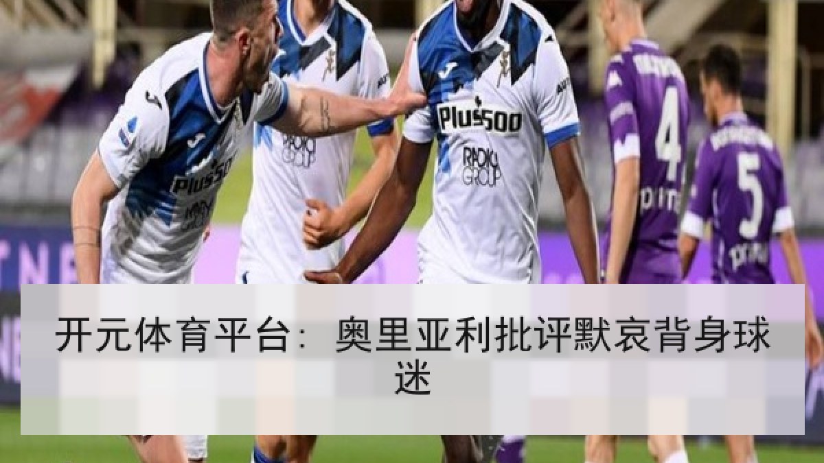 开元体育平台: 奥里亚利批评默哀背身球迷 开元体育平台: 奥里亚利批评默哀背身球迷